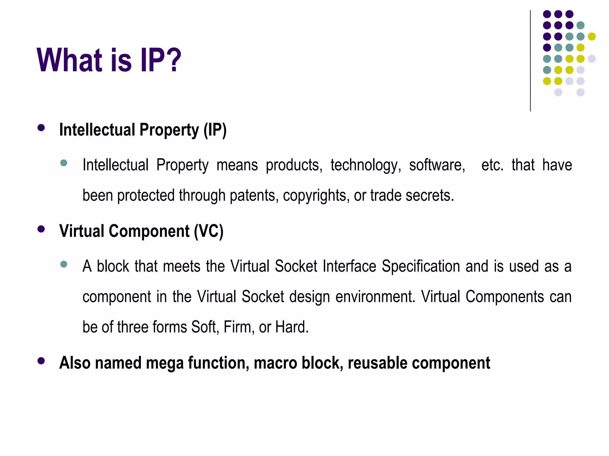 What is IP?
 Intellectual Property (IP)
 Intellectual Property means products, technology, software, etc. that have
been protected through patents, copyrights, or trade secrets.
 Virtual Component (VC)
 A block that meets the Virtual Socket Interface Specification and is used as a
component in the Virtual Socket design environment. Virtual Components can
be of three forms Soft, Firm, or Hard.
 Also named mega function, macro block, reusable component
 