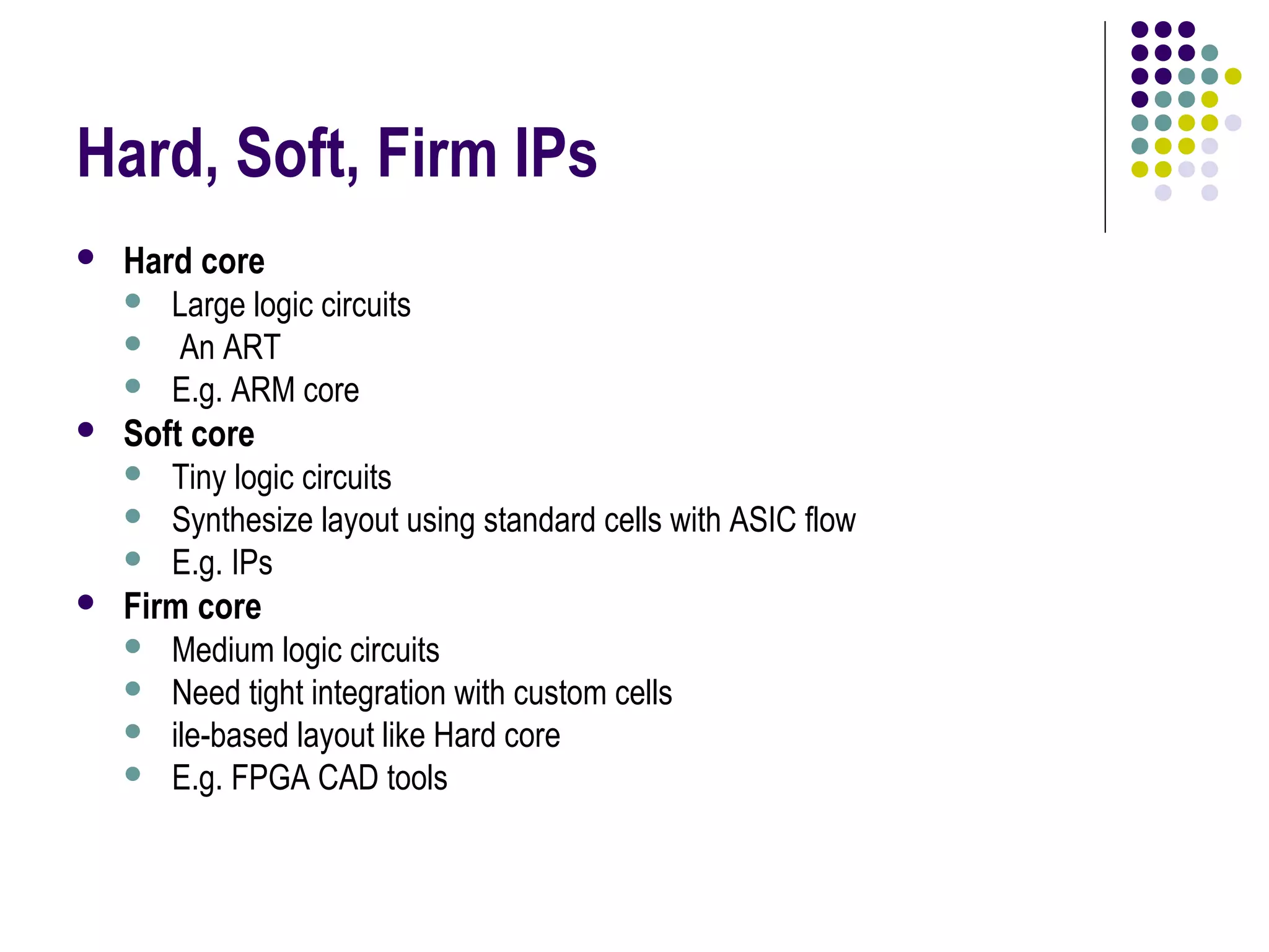 Hard, Soft, Firm IPs
 Hard core
 Large logic circuits
 An ART
 E.g. ARM core
 Soft core
 Tiny logic circuits
 Synthesize layout using standard cells with ASIC flow
 E.g. IPs
 Firm core
 Medium logic circuits
 Need tight integration with custom cells
 ile-based layout like Hard core
 E.g. FPGA CAD tools
 