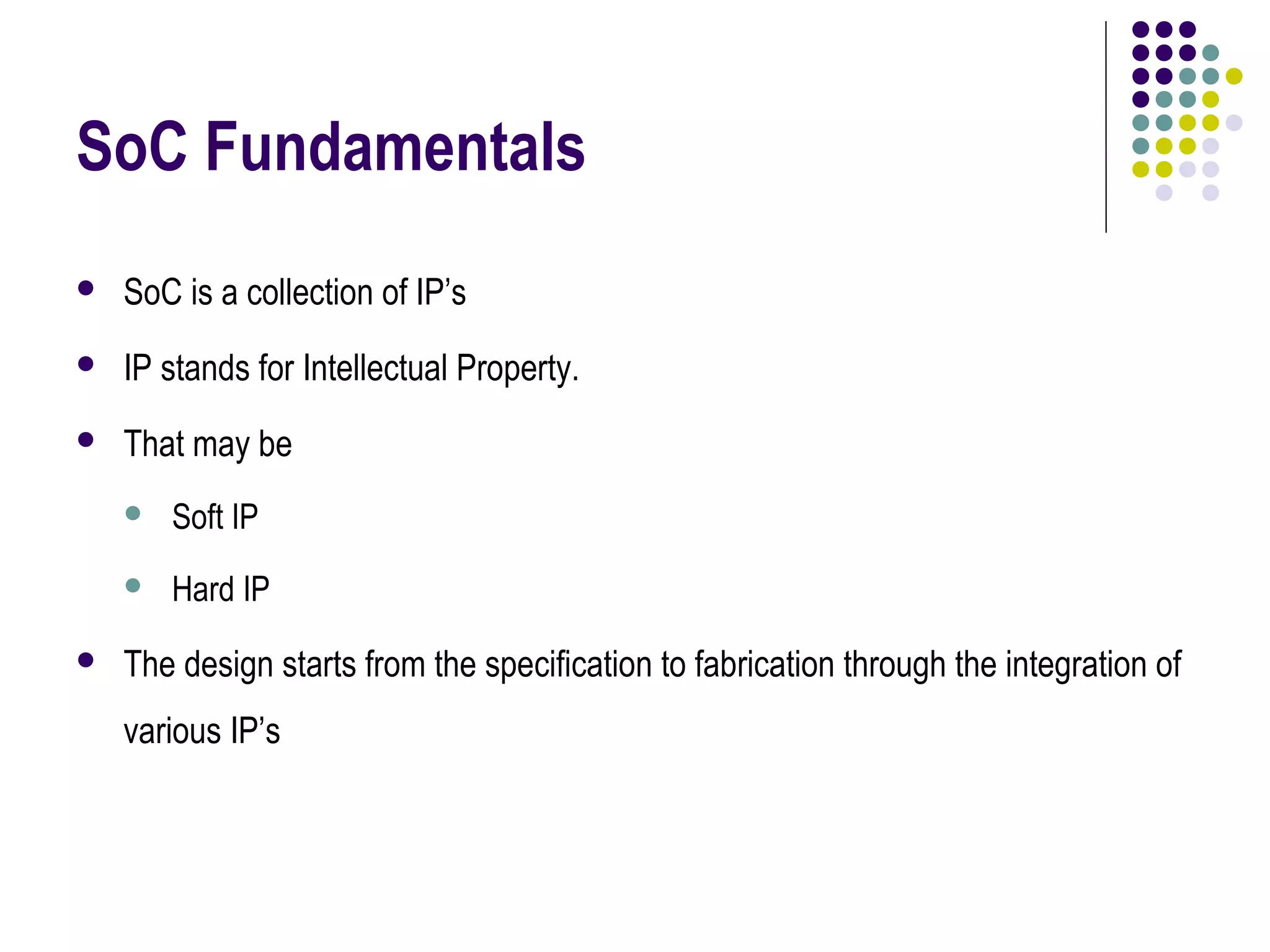 SoC Fundamentals
 SoC is a collection of IP’s
 IP stands for Intellectual Property.
 That may be
 Soft IP
 Hard IP
 The design starts from the specification to fabrication through the integration of
various IP’s
 