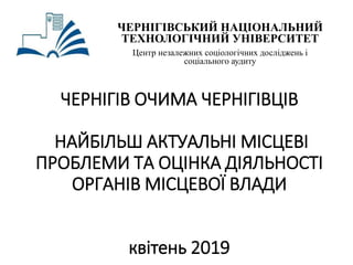 ЧЕРНІГІВ ОЧИМА ЧЕРНІГІВЦІВ
НАЙБІЛЬШ АКТУАЛЬНІ МІСЦЕВІ
ПРОБЛЕМИ ТА ОЦІНКА ДІЯЛЬНОСТІ
ОРГАНІВ МІСЦЕВОЇ ВЛАДИ
квітень 2019
ЧЕРНІГІВСЬКИЙ НАЦІОНАЛЬНИЙ
ТЕХНОЛОГІЧНИЙ УНІВЕРСИТЕТ
Центр незалежних соціологічних досліджень і
соціального аудиту
 