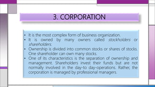 3. CORPORATION
• It is the most complex form of business organization.
• It is owned by many owners called stockholders or
shareholders.
• Ownership is divided into common stocks or shares of stocks.
One shareholder can own many stocks.
• One of its characteristics is the separation of ownership and
management. Shareholders invest their funds but are not
normally involved in the day-to day-operations. Rather, the
corporation is managed by professional managers.
 