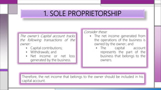 1. SOLE PROPRIETORSHIP
Consider these:
• The net income generated from
the operations of the business is
owned by the owner; and
• The capital account
represents the part of the
business that belongs to the
owners.
The owner’s Capital account tracks
the following transactions of the
owner:
• Capital contributions;
• Withdrawals; and
• Net income or net loss
generated by the business.
Therefore, the net income that belongs to the owner should be included in his
capital account.
 