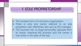 1. SOLE PROPRIETORSHIP
 The simplest form of a business organization.
 There is only one owner referred to as sole
proprietor, who oftentimes also acts as the manager.
 The business has no legal personality separate from
its owner, meaning the business and the owner is
one entity in the eyes of the law.
 