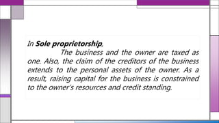 In Sole proprietorship,
The business and the owner are taxed as
one. Also, the claim of the creditors of the business
extends to the personal assets of the owner. As a
result, raising capital for the business is constrained
to the owner’s resources and credit standing.
 
