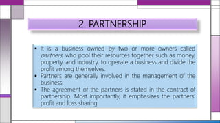 2. PARTNERSHIP
 It is a business owned by two or more owners called
partners, who pool their resources together such as money,
property, and industry, to operate a business and divide the
profit among themselves.
 Partners are generally involved in the management of the
business.
 The agreement of the partners is stated in the contract of
partnership. Most importantly, it emphasizes the partners’
profit and loss sharing.
 