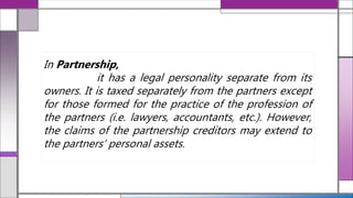 In Partnership,
it has a legal personality separate from its
owners. It is taxed separately from the partners except
for those formed for the practice of the profession of
the partners (i.e. lawyers, accountants, etc.). However,
the claims of the partnership creditors may extend to
the partners’ personal assets.
 