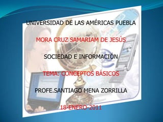 UNIVERSIDAD DE LAS AMÉRICAS PUEBLA MORA CRUZ SAMARIAM DE JESÚS SOCIEDAD E INFORMACIÓN TEMA: CONCEPTOS BÁSICOS PROFE.SANTIAGO MENA ZORRILLA  18-ENERO-2011 