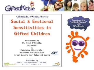 Giftedkids.ie Webinar Series
Social & Emotional
Sensitivities in
Gifted Children
Presented by
Dr. Colm O’Reilly,
Director
&
Catriona Fitzgerald,
Academic Co-Ordinator
Irish Centre for Talented Youth
Supported by
Social Entrepreneurs Ireland,
C.T.Y.I. & N.C.T.E.
 