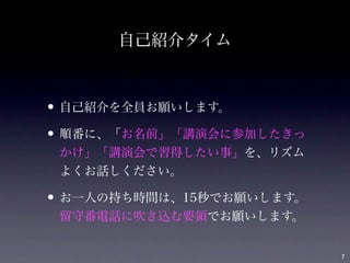 自己紹介タイム



• 自己紹介を全員お願いします。
• 順番に、「お名前」「講演会に参加したきっ
 かけ」「講演会で習得したい事」を、リズム
 よくお話しください。

• お一人の持ち時間は、15秒でお願いします。
 留守番電話に吹き込む要領でお願いします。


                          7
 