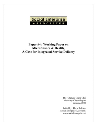Paper #4: Working Paper on
      Microfinance & Health,
A Case for Integrated Service Delivery




                             By: Chandni Gupta Ohri
                             University of Washington
                                         January, 2004

                             Edited by: Drew Tulchin
                           Social Enterprise Associates
                             www.socialenterprise.net
 