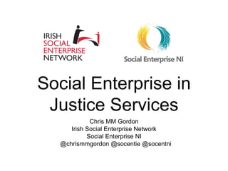 Social Enterprise in
Justice Services
Chris MM Gordon
Irish Social Enterprise Network
Social Enterprise NI
@chrismmgordon @socentie @socentni
 