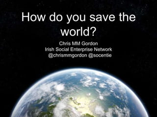 How do you save the 
world? 
Chris MM Gordon 
Irish Social Enterprise Network 
@chrismmgordon @socentie 
 