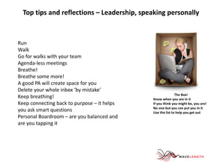 Top tips and reflections – Leadership, speaking personally 
Run 
Walk 
Go for walks with your team 
Agenda-less meetings 
Breathe! 
Breathe some more! 
A good PA will create space for you 
Delete your whole inbox ‘by mistake’ 
Keep breathing! 
Keep connecting back to purpose – it helps 
you ask smart questions 
Personal Boardroom – are you balanced and 
are you tapping it 
The Box! 
Know when you are in it 
If you think you might be, you are! 
No one but you can put you in it 
Use the list to help you get out 
 