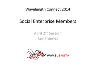 Wavelength Connect 2014 
Social Enterprise Members 
April 2nd Session 
Key Themes 
 