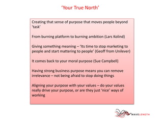 ‘Your True North’ 
Creating that sense of purpose that moves people beyond 
‘task’ 
From burning platform to burning ambition (Lars Kolind) 
Giving something meaning – ‘Its time to stop marketing to 
people and start mattering to people’ (Geoff from Unilever) 
It comes back to your moral purpose (Sue Campbell) 
Having strong business purpose means you can remove 
irrelevance – not being afraid to stop doing things 
Aligning your purpose with your values – do your values 
really drive your purpose, or are they just ‘nice’ ways of 
working 
 