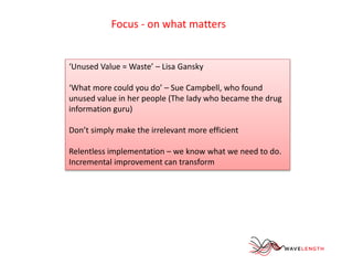 Focus - on what matters 
‘Unused Value = Waste’ – Lisa Gansky 
‘What more could you do’ – Sue Campbell, who found 
unused value in her people (The lady who became the drug 
information guru) 
Don’t simply make the irrelevant more efficient 
Relentless implementation – we know what we need to do. 
Incremental improvement can transform 
 