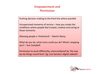 Empowerment and 
Permission 
Pushing decision making to the front line where possible 
Unsupervised moments of service – how you create the 
conditions where people feel trusted, creative and caring at 
those moments. 
Allowing people a ‘Hinterland’ – Martin Narey 
What do you do, what more could you do? What’s stopping 
you? – Sue Campbell 
Permission to work differently, unencumbered by ‘the way 
we do things round here’. Eg, Lisa Gansky’s digital sabbath 
 