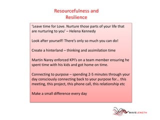 Resourcefulness and 
Resilience 
‘Leave time for Love. Nurture those parts of your life that 
are nurturing to you’ – Helena Kennedy 
Look after yourself! There’s only so much you can do! 
Create a hinterland – thinking and assimilation time 
Martin Narey enforced KPI’s on a team member ensuring he 
spent time with his kids and got home on time. 
Connecting to purpose – spending 2-5 minutes through your 
day consciously connecting back to your purpose for… this 
meeting, this project, this phone call, this relationship etc 
Make a small difference every day 
 