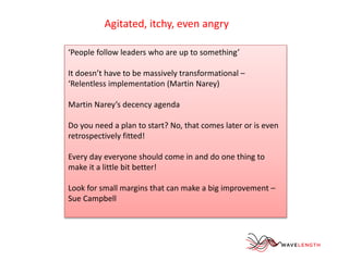 Agitated, itchy, even angry 
‘People follow leaders who are up to something’ 
It doesn’t have to be massively transformational – 
‘Relentless implementation (Martin Narey) 
Martin Narey’s decency agenda 
Do you need a plan to start? No, that comes later or is even 
retrospectively fitted! 
Every day everyone should come in and do one thing to 
make it a little bit better! 
Look for small margins that can make a big improvement – 
Sue Campbell 
 