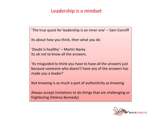 Leadership is a mindset 
‘The true quest for leadership is an inner one’ – Sam Conniff 
Its about how you think, then what you do 
‘Doubt is healthy’ – Martin Narey 
Its ok not to know all the answers. 
‘Its misguided to think you have to have all the answers just 
because someone who doesn’t have any of the answers has 
made you a leader!’ 
Not knowing is as much a part of authenticity as knowing 
Always accept invitations to do things that are challenging or 
frightening (Helena Kennedy) 
