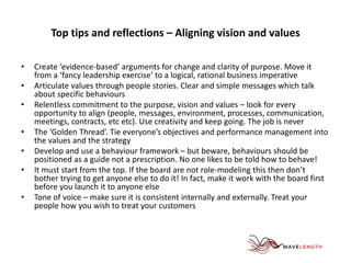 Top tips and reflections – Aligning vision and values 
• Create ‘evidence-based’ arguments for change and clarity of purpose. Move it 
from a ‘fancy leadership exercise’ to a logical, rational business imperative 
• Articulate values through people stories. Clear and simple messages which talk 
about specific behaviours 
• Relentless commitment to the purpose, vision and values – look for every 
opportunity to align (people, messages, environment, processes, communication, 
meetings, contracts, etc etc). Use creativity and keep going. The job is never 
• The ‘Golden Thread’. Tie everyone’s objectives and performance management into 
the values and the strategy 
• Develop and use a behaviour framework – but beware, behaviours should be 
positioned as a guide not a prescription. No one likes to be told how to behave! 
• It must start from the top. If the board are not role-modeling this then don’t 
bother trying to get anyone else to do it! In fact, make it work with the board first 
before you launch it to anyone else 
• Tone of voice – make sure it is consistent internally and externally. Treat your 
people how you wish to treat your customers 
 