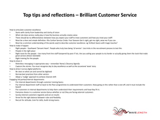Top tips and reflections – Brilliant Customer Service 
How to articulate customer excellence 
• Starts with clarity from leadership and clarity of vision 
• What role does service really play in how the business actually creates value 
• There should be no differentiation between how you expect your staff to treat customers and how you treat your staff! 
• Must be a clear and simple definition. Ritz Carlton Service Credo. Four Seasons Get it right, get me right, wow me if you can. 
• Must be a common understanding of the words used to describe customer excellence. eg 'brilliant basics with magic touches" 
How to make it happen 
• Right people – Southwest ‘Servant Heart’. People who truly love being ‘of service’. Use tricks in the recruitment process to test this 
• People in the right place 
• Right tools for the people – too many front line staff hampered by poor IT etc. Are you asking your people to try harder or actually giving them the tools that make 
great service almost inevitable 
• Right training for the people 
How to share it 
• Relentless messaging in appropriate way – remember Narey’s Decency Agenda 
• Capture the stories. You must recognise day to day excellence as well as the occasional ‘wow’ story 
How to drive it across digital platforms 
• Be clear on what can and cannot be digitised 
• Borrow best practices from other sectors 
• Adopt a 'nudge' approach to achieve channel shift 
Engaging 3rd parties/internal departments 
• Put internal departments through customer training basics 
• Put internal department staff on back to the floor programmes to understand their customers. Keep going on this rather than a one-off, and it must include the 
board! 
• Put customers in internal departments to help them understand their requirements and how they fit in. 
• Everyone shares in a customer service bonus whether or not they are facing external customers 
• Survey internal customers regularly and act on results 
• Strive for the right balance between rules and flexibility 
• Recruit for attitude, train for skills, build strong teams 
 