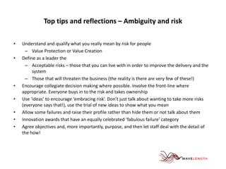 Top tips and reflections – Ambiguity and risk 
• Understand and qualify what you really mean by risk for people 
– Value Protection or Value Creation 
• Define as a leader the 
– Acceptable risks – those that you can live with in order to improve the delivery and the 
system 
– Those that will threaten the business (the reality is there are very few of these!) 
• Encourage collegiate decision making where possible. Involve the front-line where 
appropriate. Everyone buys in to the risk and takes ownership 
• Use ‘ideas’ to encourage ‘embracing risk’. Don’t just talk about wanting to take more risks 
(everyone says that!), use the trial of new ideas to show what you mean 
• Allow some failures and raise their profile rather than hide them or not talk about them 
• Innovation awards that have an equally celebrated ‘fabulous failure’ category 
• Agree objectives and, more importantly, purpose, and then let staff deal with the detail of 
the how! 
 