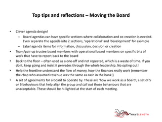 Top tips and reflections – Moving the Board 
• Clever agenda design! 
– Board agendas can have specific sections where collaboration and co-creation is needed. 
Even separate the agenda into 2 sections, ‘operational’ and ‘development’ for example 
– Label agenda items for information, discussion, decision or creation 
• Team/pair up trustee board members with operational board members on specific bits of 
work that have to report back to the board 
• Back to the floor – often used as a one-off and not repeated, which is a waste of time. If you 
do it, keep going and insist it pervades through the whole leadership. No opting out! 
• Help the frontline understand the flow of money, how the finances really work (remember 
the chap who assumed revenue was the same as cash in the bank!) 
• A set of agreements for a board to operate by. These are ‘how we work as a board’, a set of 5 
or 6 behaviours that help align the group and call out those behaviours that are 
unacceptable. These should be hi-lighted at the start of each meeting. 
 