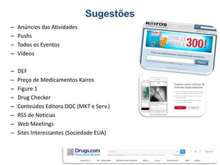 – Anúncios das Atividades
– Pushs
– Todos os Eventos
– Vídeos
– DEF
– Preço de Medicamentos Kairos
– Figure 1
– Drug Checker
– Conteúdos Editora DOC (MKT e Serv.)
– RSS de Notícias
– Web Meetings
– Sites Interessantes (Sociedade EUA)
 