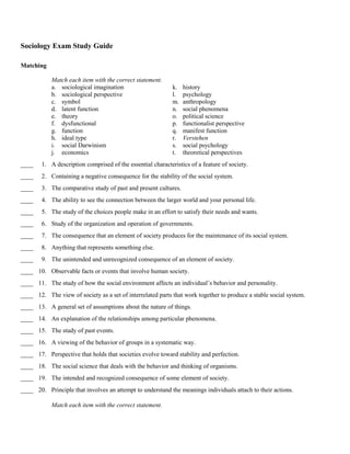 Sociology Exam Study Guide

Matching

            Match each item with the correct statement.
            a. sociological imagination                      k.   history
            b. sociological perspective                      l.   psychology
            c. symbol                                        m.   anthropology
            d. latent function                               n.   social phenomena
            e. theory                                        o.   political science
            f. dysfunctional                                 p.   functionalist perspective
            g. function                                      q.   manifest function
            h. ideal type                                    r.   Verstehen
            i. social Darwinism                              s.   social psychology
            j. economics                                     t.   theoretical perspectives
____    1. A description comprised of the essential characteristics of a feature of society.
____    2. Containing a negative consequence for the stability of the social system.
____    3. The comparative study of past and present cultures.
____    4. The ability to see the connection between the larger world and your personal life.
____    5. The study of the choices people make in an effort to satisfy their needs and wants.
____    6. Study of the organization and operation of governments.
____    7. The consequence that an element of society produces for the maintenance of its social system.
____    8. Anything that represents something else.
____    9. The unintended and unrecognized consequence of an element of society.
____ 10. Observable facts or events that involve human society.
____ 11. The study of how the social environment affects an individual’s behavior and personality.
____ 12. The view of society as a set of interrelated parts that work together to produce a stable social system.
____ 13. A general set of assumptions about the nature of things.
____ 14. An explanation of the relationships among particular phenomena.
____ 15. The study of past events.
____ 16. A viewing of the behavior of groups in a systematic way.
____ 17. Perspective that holds that societies evolve toward stability and perfection.
____ 18. The social science that deals with the behavior and thinking of organisms.
____ 19. The intended and recognized consequence of some element of society.
____ 20. Principle that involves an attempt to understand the meanings individuals attach to their actions.

            Match each item with the correct statement.
 