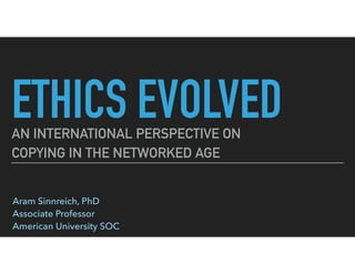 ETHICS EVOLVEDAN INTERNATIONAL PERSPECTIVE ON
COPYING IN THE NETWORKED AGE
Aram Sinnreich, PhD 
Associate Professor 
American University SOC
Presented at 
American University SOC 
Faculty Forum 
November 3, 2015
 