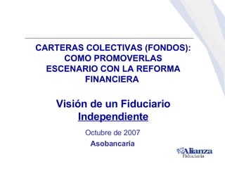 CARTERAS COLECTIVAS (FONDOS): COMO PROMOVERLAS ESCENARIO CON LA REFORMA FINANCIERA  Visión de un Fiduciario  Independiente Octubre de 2007 Asobancaria 