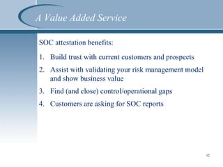 A Value Added Service
SOC attestation benefits:
1. Build trust with current customers and prospects
2. Assist with validating your risk management model
and show business value
3. Find (and close) control/operational gaps
4. Customers are asking for SOC reports
12
 