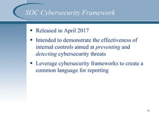 SOC Cybersecurity Framework
 Released in April 2017
 Intended to demonstrate the effectiveness of
internal controls aimed at preventing and
detecting cybersecurity threats
 Leverage cybersecurity frameworks to create a
common language for reporting
18
 