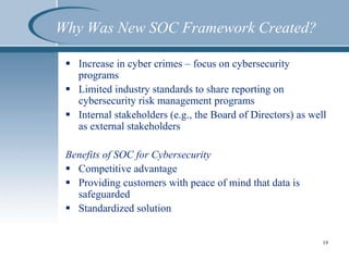 Why Was New SOC Framework Created?
 Increase in cyber crimes – focus on cybersecurity
programs
 Limited industry standards to share reporting on
cybersecurity risk management programs
 Internal stakeholders (e.g., the Board of Directors) as well
as external stakeholders
Benefits of SOC for Cybersecurity
 Competitive advantage
 Providing customers with peace of mind that data is
safeguarded
 Standardized solution
19
 