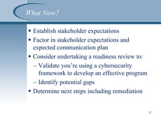 What Now?
 Establish stakeholder expectations
 Factor in stakeholder expectations and
expected communication plan
 Consider undertaking a readiness review to:
– Validate you’re using a cybersecurity
framework to develop an effective program
– Identify potential gaps
 Determine next steps including remediation
27
 