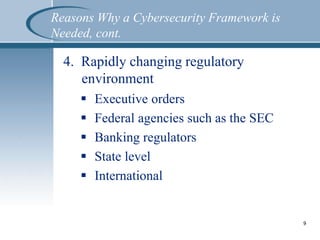 4. Rapidly changing regulatory
environment
 Executive orders
 Federal agencies such as the SEC
 Banking regulators
 State level
 International
9
Reasons Why a Cybersecurity Framework is
Needed, cont.
 