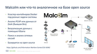 12
© 2020 Cisco and/or its affiliates. All rights reserved. Cisco Public
• Кластер контейнеров Docker
под разные задачи системы
• Анализ PCAP или данных от
Zeek (бывшая Bro)
• Визуализация данных с
помощью Kibana
• Поиск и анализ сетевых
сессий
• Базируется на open source
Malcolm или что-то аналогичное на базе open source
https://github.com/Information-Warfare-Center/CSI-SIEM/
 