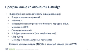 15
© 2020 Cisco and/or its affiliates. All rights reserved. Cisco Public
• В дополнение к межсетевому экранированию:
• Предотвращение вторжений
• Песочница
• Генерация несемплированного Netflow и передача в NDR
• Мониторинг DNS
• Сканер уязвимостей
• DLP-функциональность (при необходимости)
• Сбор Syslog
• Мониторинг промышленных протоколов
• Система коммуникации (4G/5G) с защитой канала связи (VPN)
Программные компоненты C-Bridge
 