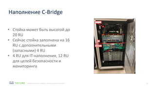 16
© 2020 Cisco and/or its affiliates. All rights reserved. Cisco Public
Наполнение C-Bridge
• Стойка может быть высотой до
20 RU
• Сейчас стойка заполнена на 16
RU с дополнительными
(запасными) 4 RU
• 4 RU для IT-наполнения, 12 RU
для целей безопасности и
мониторинга
 