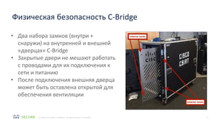 17
© 2020 Cisco and/or its affiliates. All rights reserved. Cisco Public
Физическая безопасность C-Bridge
• Два набора замков (внутри +
снаружи) на внутренней и внешней
«дверцах» C-Bridge
• Закрытые двери не мешают работать
с проводами для их подключения к
сети и питанию
• После подключения внешняя дверца
может быть оставлена открытой для
обеспечения вентиляции
 
