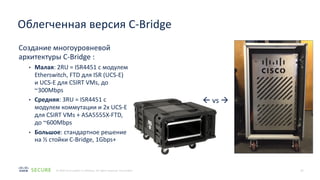 18
© 2020 Cisco and/or its affiliates. All rights reserved. Cisco Public
Создание многоуровневой
архитектуры C-Bridge :
• Малая: 2RU = ISR4451 с модулем
Etherswitch, FTD для ISR (UCS-E)
и UCS-E для CSIRT VMs, до
~300Mbps
• Средняя: 3RU = ISR4451 с
модулем коммутации и 2x UCS-E
для CSIRT VMs + ASA5555X-FTD,
до ~600Mbps
• Большое: стандартное решение
на ½ стойки C-Bridge, 1Gbps+
Облегченная версия C-Bridge
ß vs à
 