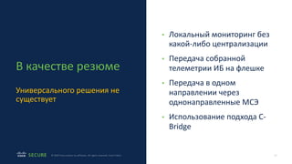19
© 2020 Cisco and/or its affiliates. All rights reserved. Cisco Public
В качестве резюме
Универсального решения не
существует
• Локальный мониторинг без
какой-либо централизации
• Передача собранной
телеметрии ИБ на флешке
• Передача в одном
направлении через
однонаправленные МСЭ
• Использование подхода C-
Bridge
 