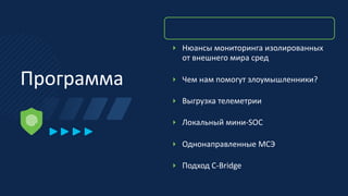 Программа
‣ Нюансы мониторинга изолированных
от внешнего мира сред
‣ Чем нам помогут злоумышленники?
‣ Выгрузка телеметрии
‣ Локальный мини-SOC
‣ Однонаправленные МСЭ
‣ Подход C-Bridge
 
