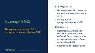 7
© 2020 Cisco and/or its affiliates. All rights reserved. Cisco Public
Сценарий №1
Выгрузка данных на USB и
загрузка их на платформу SOC
• Преимущества
- Отсутствие необходимости
нарушать изолированность
сети
- Интеграция в
централизованный SOC
• Недостатки
- Необходима локальная
система консолидации
событий безопасности для
централизованного сбора
всех событий ИБ
- Снижение оперативности
 