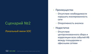 9
© 2020 Cisco and/or its affiliates. All rights reserved. Cisco Public
Сценарий №2
Локальный мини-SOC
• Преимущества
- Отсутствие необходимости
нарушать изолированность
сети
- Оперативность анализа
• Недостатки
- Отсутствие
централизованного сбора и
корреляции всех событий ИБ
между площадками и
офисными сетями
 