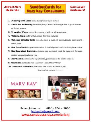 SendOutCards for
Mary Kay Consultants
Attract More
Referrals!
Gain Loyal
Customers!
1.	 Follow up with Leads immediately after a promotion
2.	 Thank You for Hosting a class or party - Photo-cards w/photos of your hostess
and their guests
3.	 Promotion Winner - include coupons or gift certiﬁcates inside
4.	 Welcome Cards to New Customers, New Consultants
5.	 Customer Birthday Cards - prescheduled to mail out automatically, each month
of the year
6. 	Star Consultant Congratulations & Acknowledgment: include their photo inside
7.	 New Consultant Training postcards: one card each week for their ﬁrst 6 weeks,
mailed automatically for you
8.	 New Resident introduction postcards, personalized for each recipient
9.
 Thank You cards after an Interview - about their “Why”
10.
Customer’s life events: new baby, new home, retirement, etc…
And the list goes on……………
Brian Johnson (803) 524 - 9660
bsjmails@gmail.com
www.sendoutcards.com/brianj
 
