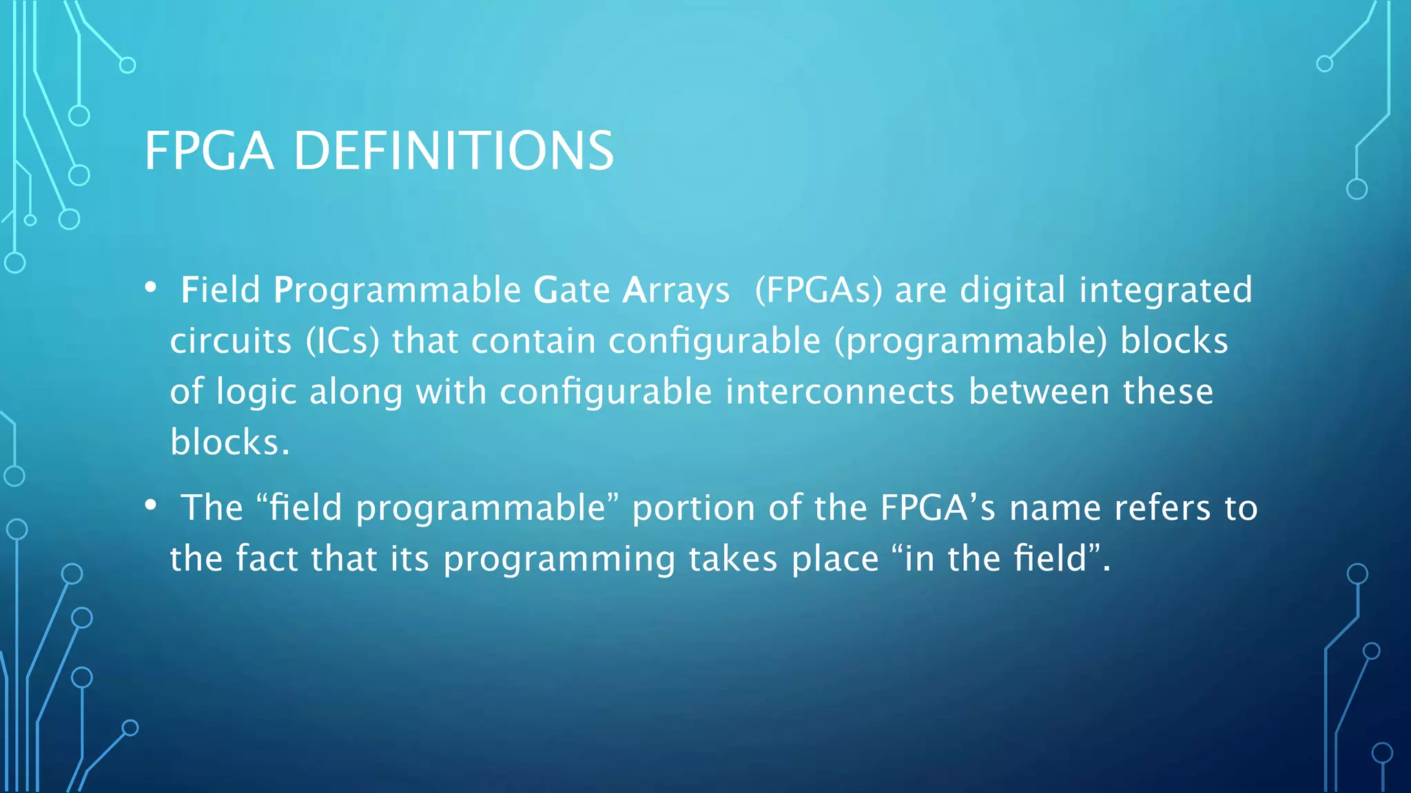 FPGA DEFINITIONS 
• Field Programmable Gate Arrays (FPGAs) are digital integrated 
circuits (ICs) that contain configurable (programmable) blocks 
of logic along with configurable interconnects between these 
blocks. 
• The “field programmable” portion of the FPGA’s name refers to 
the fact that its programming takes place “in the field”. 
 