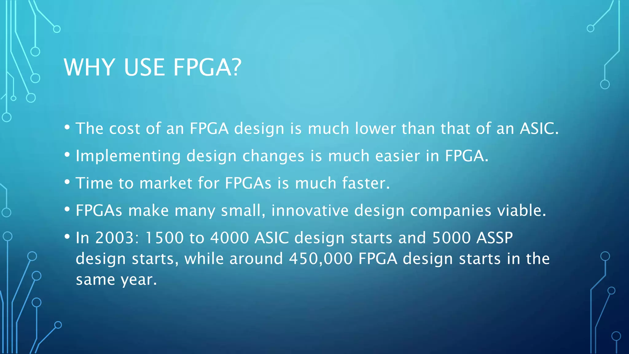 WHY USE FPGA? 
• The cost of an FPGA design is much lower than that of an ASIC. 
• Implementing design changes is much easier in FPGA. 
• Time to market for FPGAs is much faster. 
• FPGAs make many small, innovative design companies viable. 
• In 2003: 1500 to 4000 ASIC design starts and 5000 ASSP 
design starts, while around 450,000 FPGA design starts in the 
same year. 
 