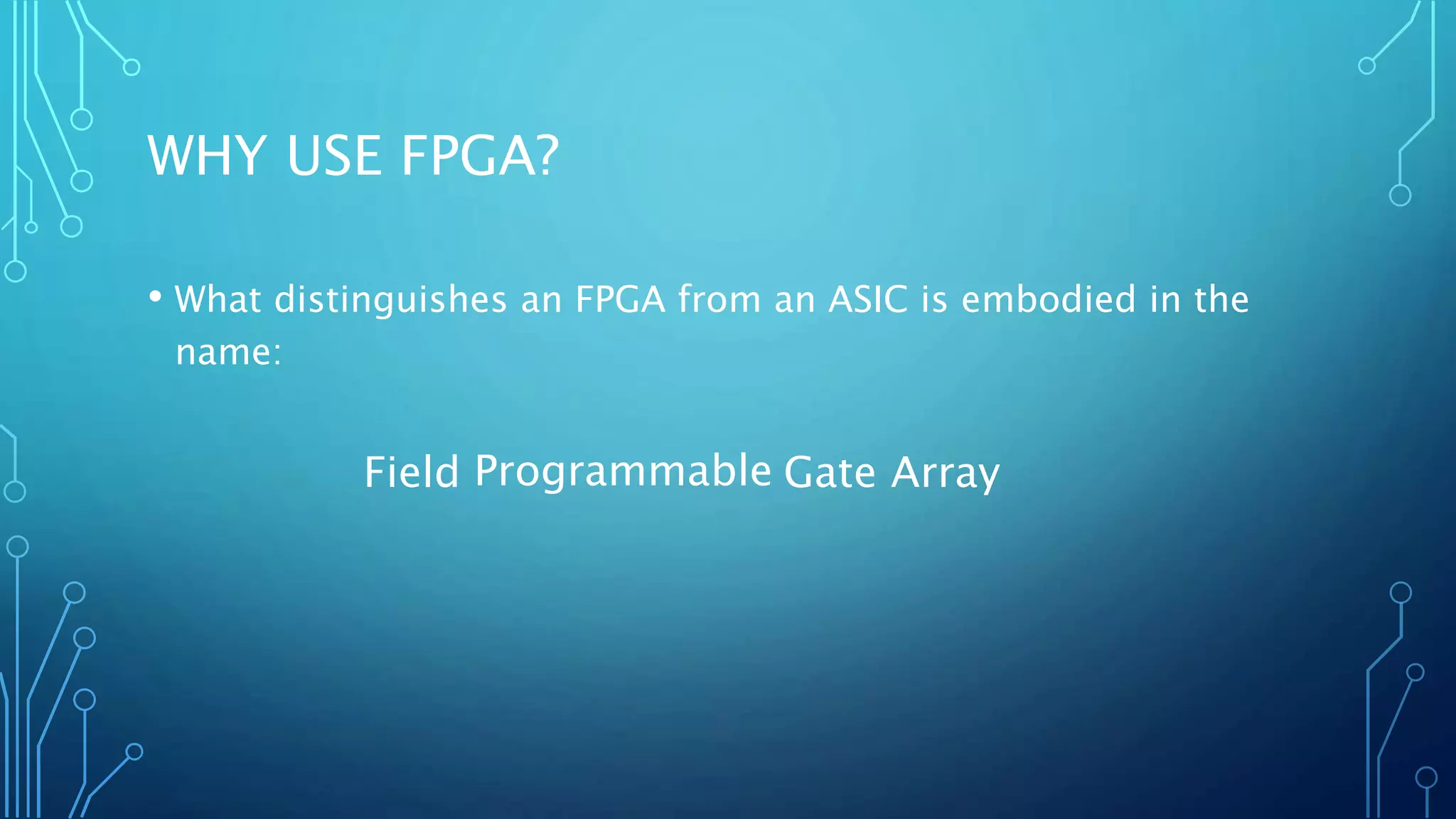 WHY USE FPGA? 
• What distinguishes an FPGA from an ASIC is embodied in the 
name: 
Field P r o g r a m m a b l e Gate Array 
 